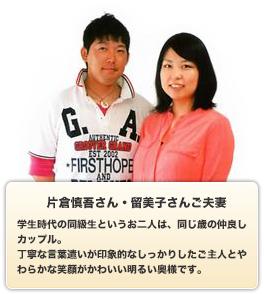 片倉慎吾さん・留美子さんご夫妻／学生時代の同級生というお二人は、同じ歳の仲良しカップル。丁寧な言葉遣いが印象的なしっかりしたご主人とやわらかな笑顔がかわいい明るい奥様です。